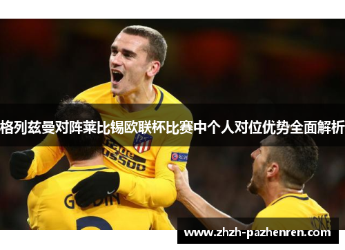 格列兹曼对阵莱比锡欧联杯比赛中个人对位优势全面解析 格列兹曼对阵莱比锡欧联杯比赛中个人对位优势全面解析