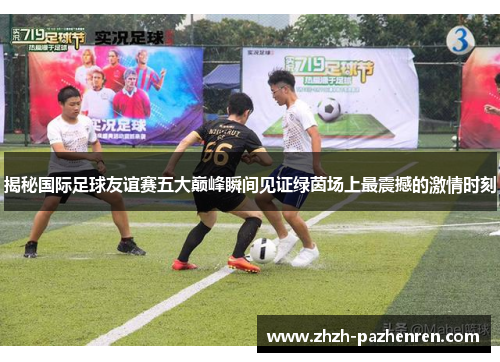 揭秘国际足球友谊赛五大巅峰瞬间见证绿茵场上最震撼的激情时刻 揭秘国际足球友谊赛五大巅峰瞬间见证绿茵场上最震撼的激情时刻