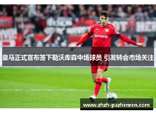 皇马正式宣布签下勒沃库森中场球员 引发转会市场关注