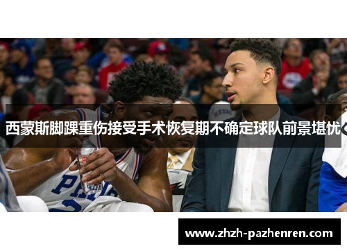 西蒙斯脚踝重伤接受手术恢复期不确定球队前景堪忧