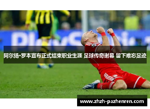 阿尔扬·罗本宣布正式结束职业生涯 足球传奇谢幕 留下难忘足迹